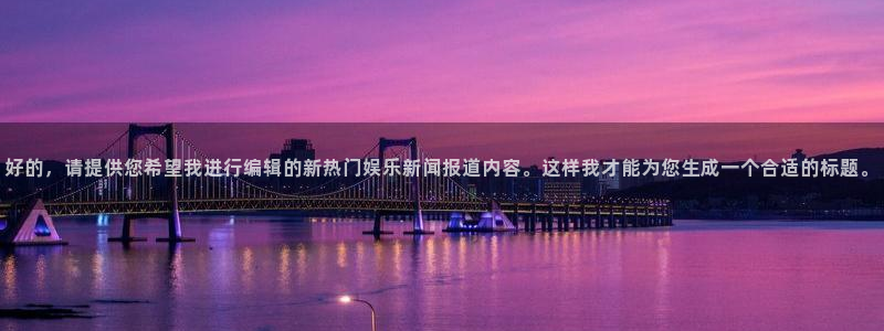 先锋娱乐：好的，请提供您希望我进行编辑的新热门娱乐新闻报道内容。这样我才能为您生成一个合适的标题。