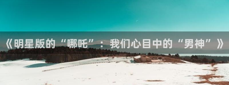 先锋娱乐：《明星版的“哪吒”：我们心目中的“男神”》
